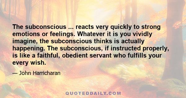 The subconscious ... reacts very quickly to strong emotions or feelings. Whatever it is you vividly imagine, the subconscious thinks is actually happening. The subconscious, if instructed properly, is like a faithful,