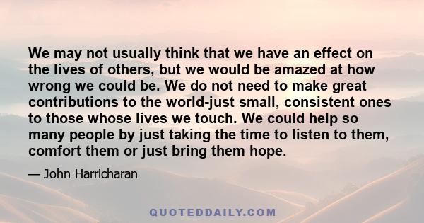 We may not usually think that we have an effect on the lives of others, but we would be amazed at how wrong we could be. We do not need to make great contributions to the world-just small, consistent ones to those whose 