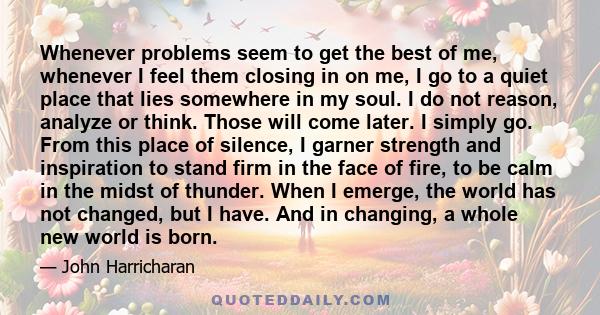 Whenever problems seem to get the best of me, whenever I feel them closing in on me, I go to a quiet place that lies somewhere in my soul. I do not reason, analyze or think. Those will come later. I simply go. From this 