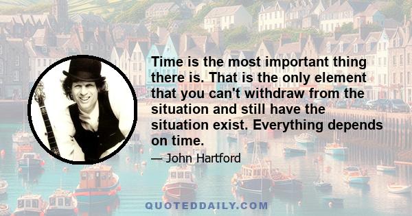 Time is the most important thing there is. That is the only element that you can't withdraw from the situation and still have the situation exist. Everything depends on time.