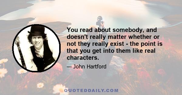 You read about somebody, and doesn't really matter whether or not they really exist - the point is that you get into them like real characters.