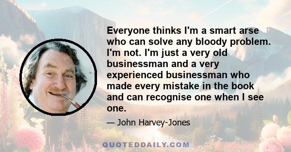 Everyone thinks I'm a smart arse who can solve any bloody problem. I'm not. I'm just a very old businessman and a very experienced businessman who made every mistake in the book and can recognise one when I see one.