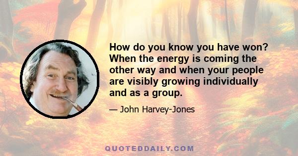 How do you know you have won? When the energy is coming the other way and when your people are visibly growing individually and as a group.