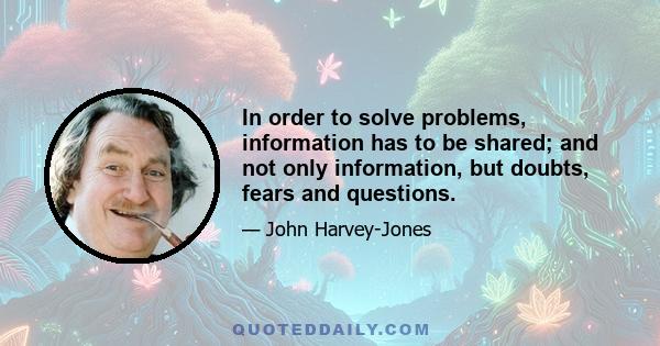 In order to solve problems, information has to be shared; and not only information, but doubts, fears and questions.