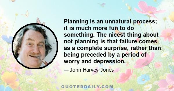 Planning is an unnatural process; it is much more fun to do something. The nicest thing about not planning is that failure comes as a complete surprise, rather than being preceded by a period of worry and depression.