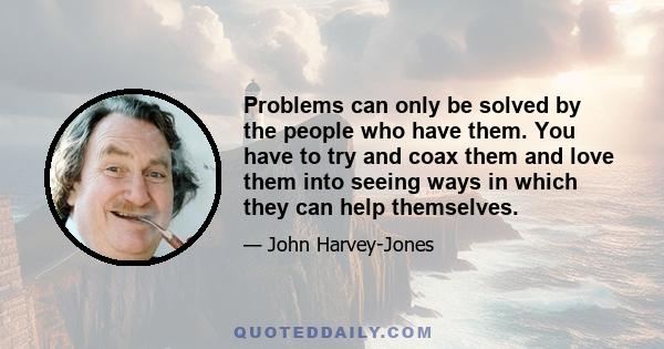 Problems can only be solved by the people who have them. You have to try and coax them and love them into seeing ways in which they can help themselves.