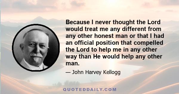 Because I never thought the Lord would treat me any different from any other honest man or that I had an official position that compelled the Lord to help me in any other way than He would help any other man.