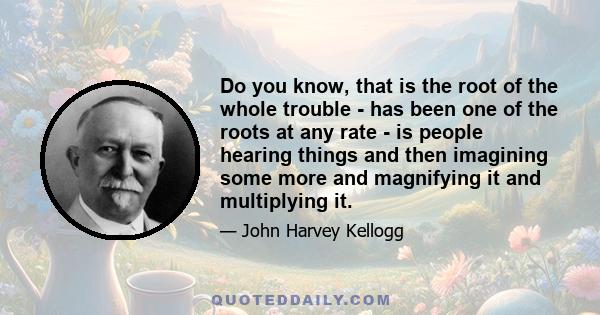 Do you know, that is the root of the whole trouble - has been one of the roots at any rate - is people hearing things and then imagining some more and magnifying it and multiplying it.