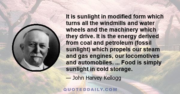 It is sunlight in modified form which turns all the windmills and water wheels and the machinery which they drive. It is the energy derived from coal and petroleum (fossil sunlight) which propels our steam and gas