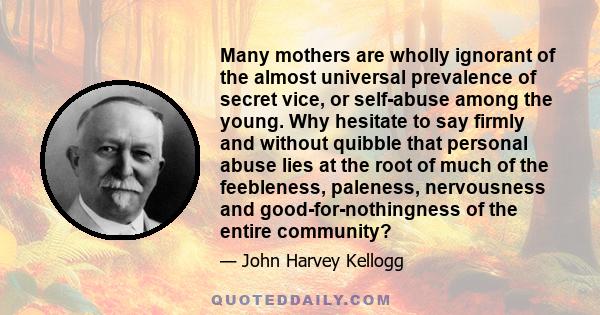 Many mothers are wholly ignorant of the almost universal prevalence of secret vice, or self-abuse among the young. Why hesitate to say firmly and without quibble that personal abuse lies at the root of much of the