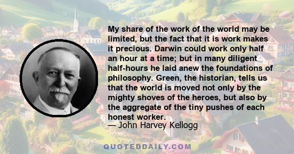 My share of the work of the world may be limited, but the fact that it is work makes it precious. Darwin could work only half an hour at a time; but in many diligent half-hours he laid anew the foundations of