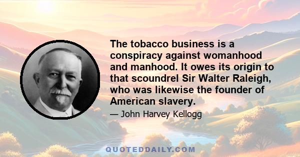 The tobacco business is a conspiracy against womanhood and manhood. It owes its origin to that scoundrel Sir Walter Raleigh, who was likewise the founder of American slavery.