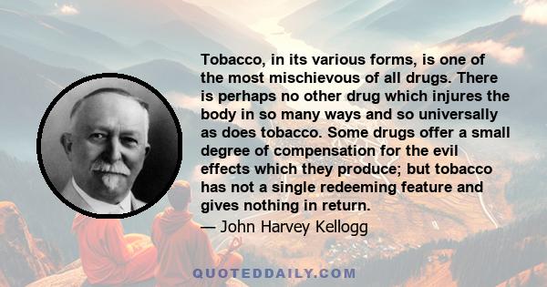 Tobacco, in its various forms, is one of the most mischievous of all drugs. There is perhaps no other drug which injures the body in so many ways and so universally as does tobacco. Some drugs offer a small degree of