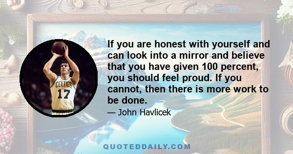 If you are honest with yourself and can look into a mirror and believe that you have given 100 percent, you should feel proud. If you cannot, then there is more work to be done.