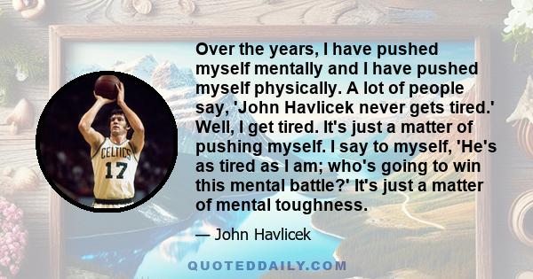 Over the years, I have pushed myself mentally and I have pushed myself physically. A lot of people say, 'John Havlicek never gets tired.' Well, I get tired. It's just a matter of pushing myself. I say to myself, 'He's