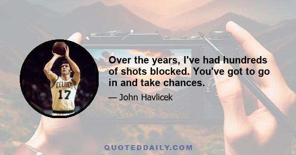 Over the years, I've had hundreds of shots blocked. You've got to go in and take chances.