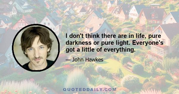 I don't think there are in life, pure darkness or pure light. Everyone's got a little of everything.