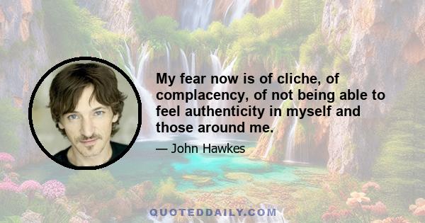 My fear now is of cliche, of complacency, of not being able to feel authenticity in myself and those around me.