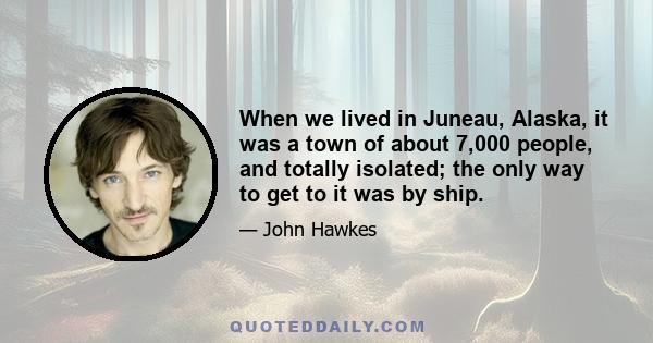 When we lived in Juneau, Alaska, it was a town of about 7,000 people, and totally isolated; the only way to get to it was by ship.