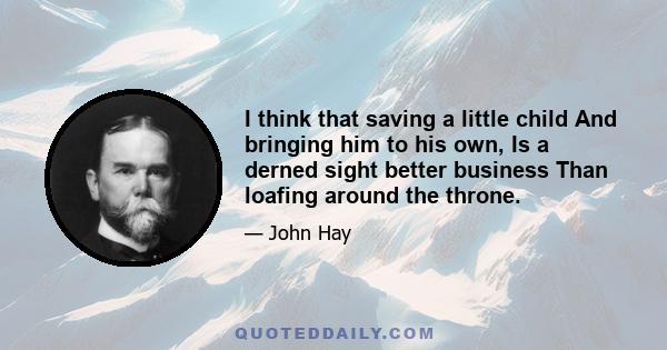 I think that saving a little child And bringing him to his own, Is a derned sight better business Than loafing around the throne.