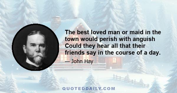 The best loved man or maid in the town would perish with anguish Could they hear all that their friends say in the course of a day.