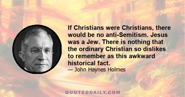 If Christians were Christians, there would be no anti-Semitism. Jesus was a Jew. There is nothing that the ordinary Christian so dislikes to remember as this awkward historical fact.