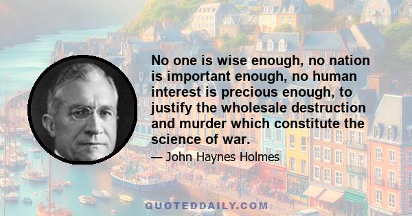 No one is wise enough, no nation is important enough, no human interest is precious enough, to justify the wholesale destruction and murder which constitute the science of war.