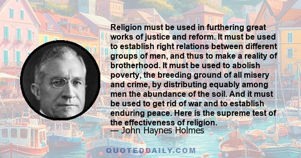 Religion must be used in furthering great works of justice and reform. It must be used to establish right relations between different groups of men, and thus to make a reality of brotherhood. It must be used to abolish