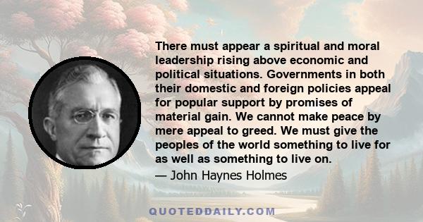 There must appear a spiritual and moral leadership rising above economic and political situations. Governments in both their domestic and foreign policies appeal for popular support by promises of material gain. We