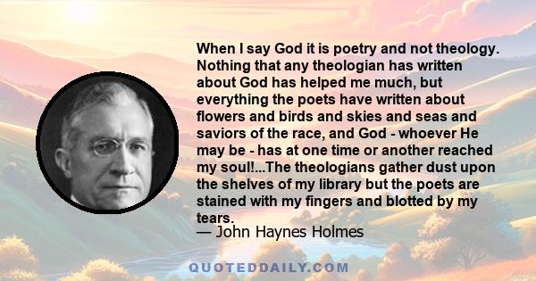 When I say God it is poetry and not theology. Nothing that any theologian has written about God has helped me much, but everything the poets have written about flowers and birds and skies and seas and saviors of the