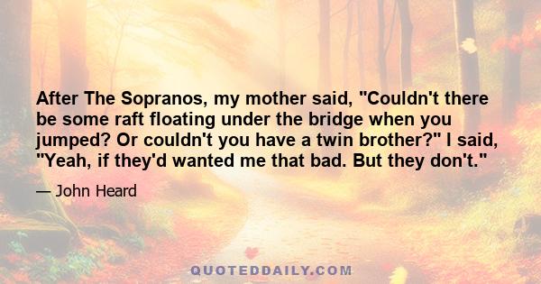 After The Sopranos, my mother said, Couldn't there be some raft floating under the bridge when you jumped? Or couldn't you have a twin brother? I said, Yeah, if they'd wanted me that bad. But they don't.