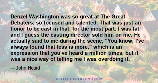 Denzel Washington was so great at The Great Debaters, so focused and talented. That was just an honor to be cast in that, for the most part. I was fat, and I guess the casting director sold him on me. He actually said