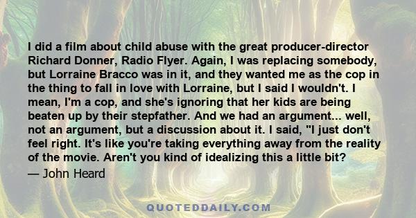 I did a film about child abuse with the great producer-director Richard Donner, Radio Flyer. Again, I was replacing somebody, but Lorraine Bracco was in it, and they wanted me as the cop in the thing to fall in love
