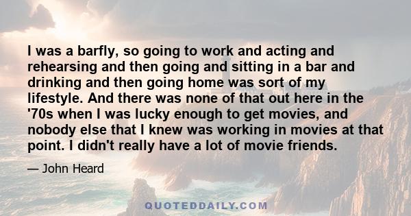 I was a barfly, so going to work and acting and rehearsing and then going and sitting in a bar and drinking and then going home was sort of my lifestyle. And there was none of that out here in the '70s when I was lucky