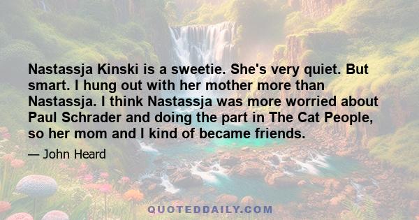 Nastassja Kinski is a sweetie. She's very quiet. But smart. I hung out with her mother more than Nastassja. I think Nastassja was more worried about Paul Schrader and doing the part in The Cat People, so her mom and I