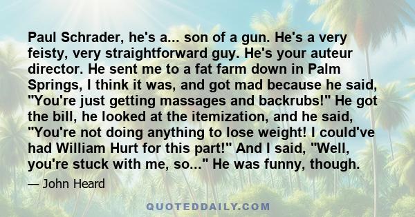 Paul Schrader, he's a... son of a gun. He's a very feisty, very straightforward guy. He's your auteur director. He sent me to a fat farm down in Palm Springs, I think it was, and got mad because he said, You're just