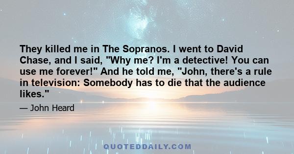 They killed me in The Sopranos. I went to David Chase, and I said, Why me? I'm a detective! You can use me forever! And he told me, John, there's a rule in television: Somebody has to die that the audience likes.