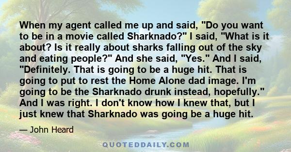 When my agent called me up and said, Do you want to be in a movie called Sharknado? I said, What is it about? Is it really about sharks falling out of the sky and eating people? And she said, Yes. And I said,