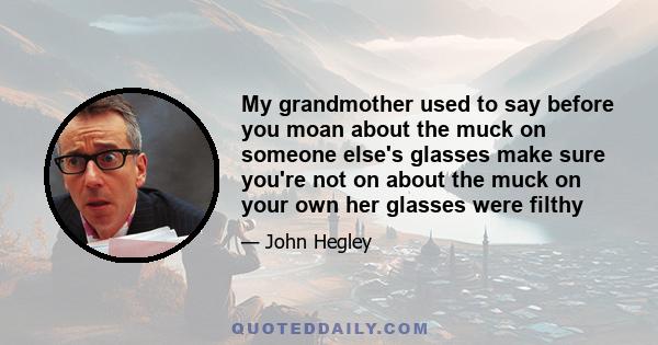 My grandmother used to say before you moan about the muck on someone else's glasses make sure you're not on about the muck on your own her glasses were filthy