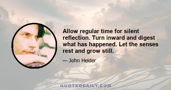 Allow regular time for silent reflection. Turn inward and digest what has happened. Let the senses rest and grow still.