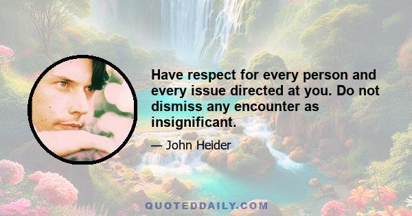 Have respect for every person and every issue directed at you. Do not dismiss any encounter as insignificant.