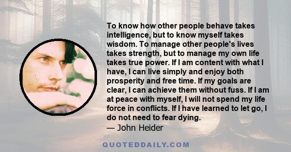 To know how other people behave takes intelligence, but to know myself takes wisdom. To manage other people's lives takes strength, but to manage my own life takes true power. If I am content with what I have, I can