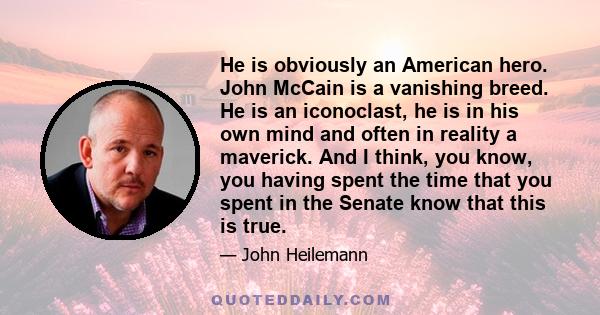 He is obviously an American hero. John McCain is a vanishing breed. He is an iconoclast, he is in his own mind and often in reality a maverick. And I think, you know, you having spent the time that you spent in the