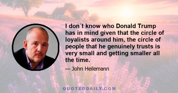 I don`t know who Donald Trump has in mind given that the circle of loyalists around him, the circle of people that he genuinely trusts is very small and getting smaller all the time.