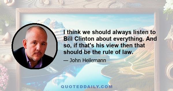 I think we should always listen to Bill Clinton about everything. And so, if that's his view then that should be the rule of law.