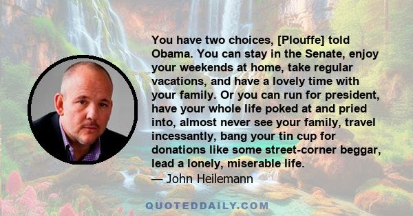 You have two choices, [Plouffe] told Obama. You can stay in the Senate, enjoy your weekends at home, take regular vacations, and have a lovely time with your family. Or you can run for president, have your whole life