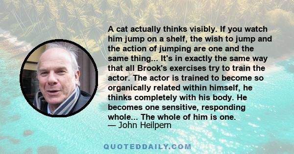 A cat actually thinks visibly. If you watch him jump on a shelf, the wish to jump and the action of jumping are one and the same thing... It's in exactly the same way that all Brook's exercises try to train the actor.