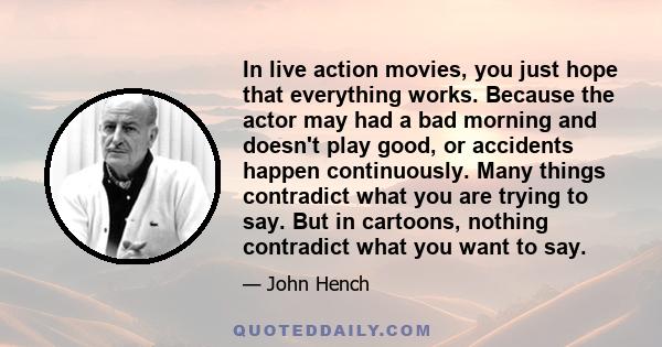 In live action movies, you just hope that everything works. Because the actor may had a bad morning and doesn't play good, or accidents happen continuously. Many things contradict what you are trying to say. But in