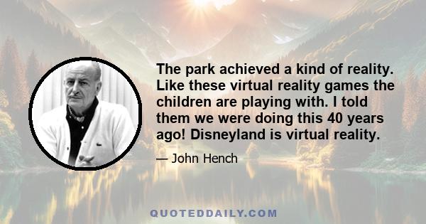 The park achieved a kind of reality. Like these virtual reality games the children are playing with. I told them we were doing this 40 years ago! Disneyland is virtual reality.