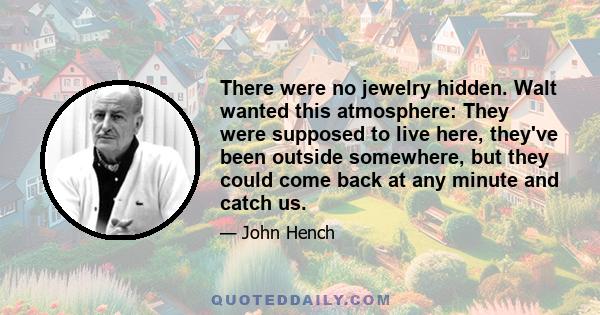 There were no jewelry hidden. Walt wanted this atmosphere: They were supposed to live here, they've been outside somewhere, but they could come back at any minute and catch us.